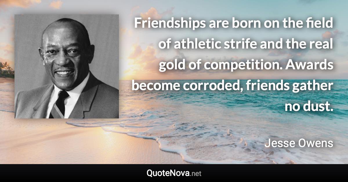 Friendships are born on the field of athletic strife and the real gold of competition. Awards become corroded, friends gather no dust. - Jesse Owens quote