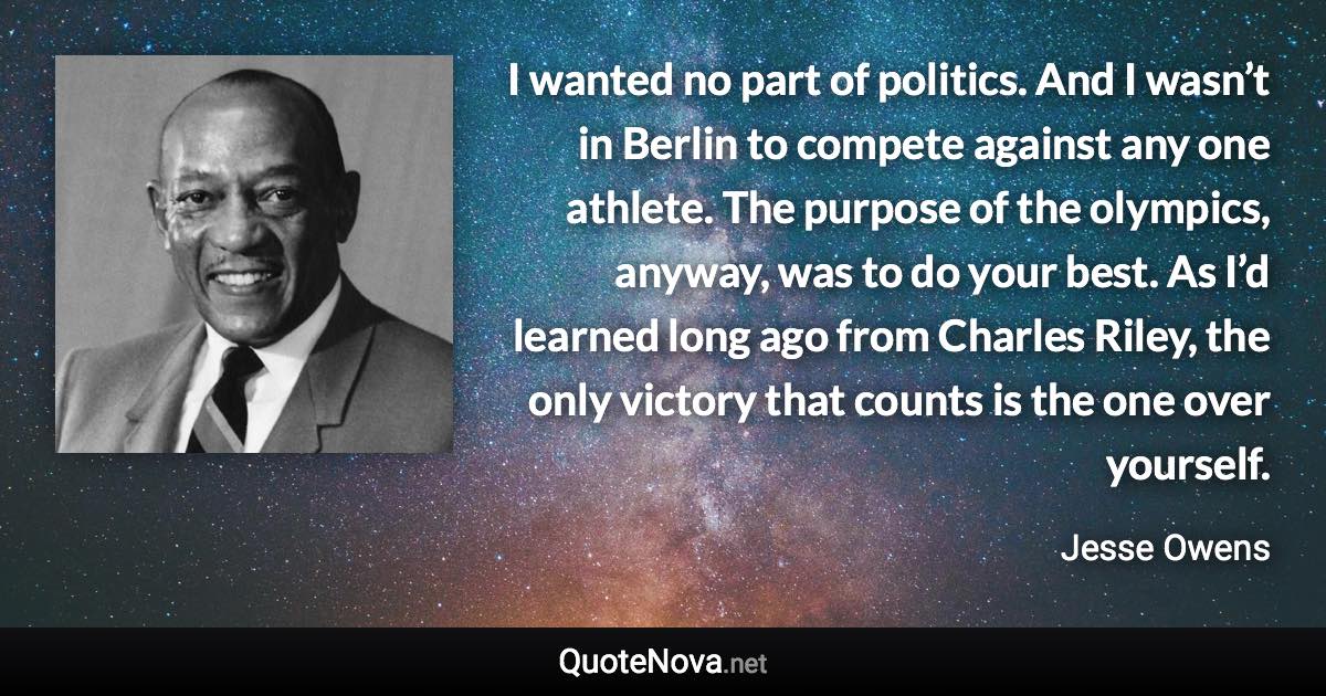 I wanted no part of politics. And I wasn’t in Berlin to compete against any one athlete. The purpose of the olympics, anyway, was to do your best. As I’d learned long ago from Charles Riley, the only victory that counts is the one over yourself. - Jesse Owens quote