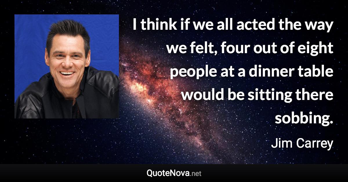 I think if we all acted the way we felt, four out of eight people at a dinner table would be sitting there sobbing. - Jim Carrey quote