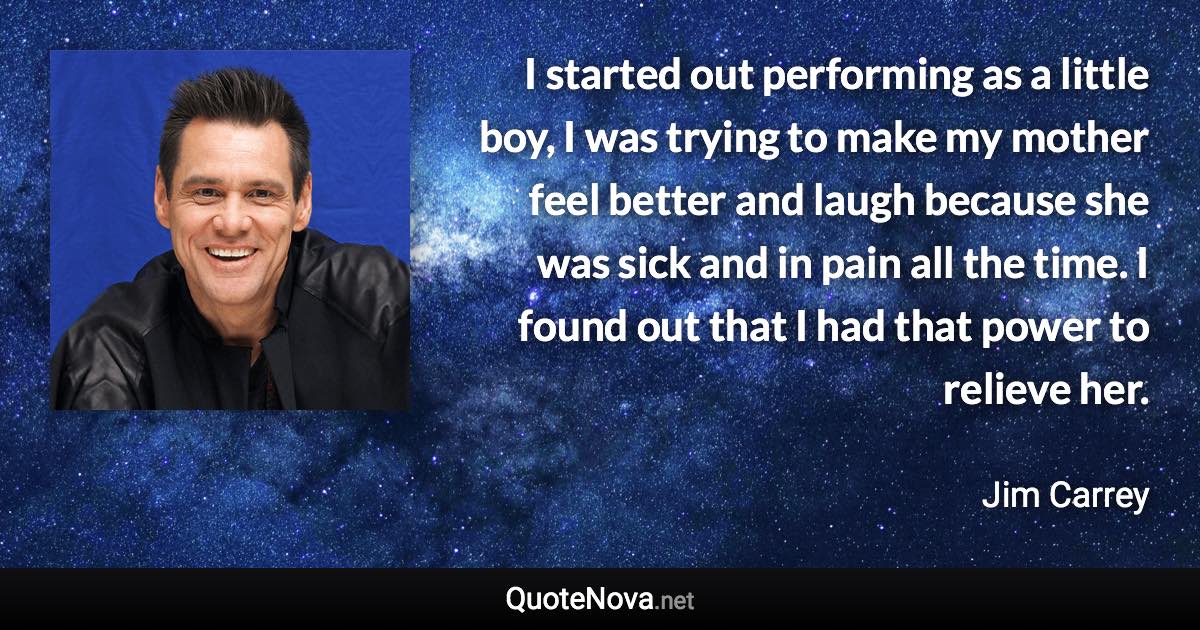 I started out performing as a little boy, I was trying to make my mother feel better and laugh because she was sick and in pain all the time. I found out that I had that power to relieve her. - Jim Carrey quote