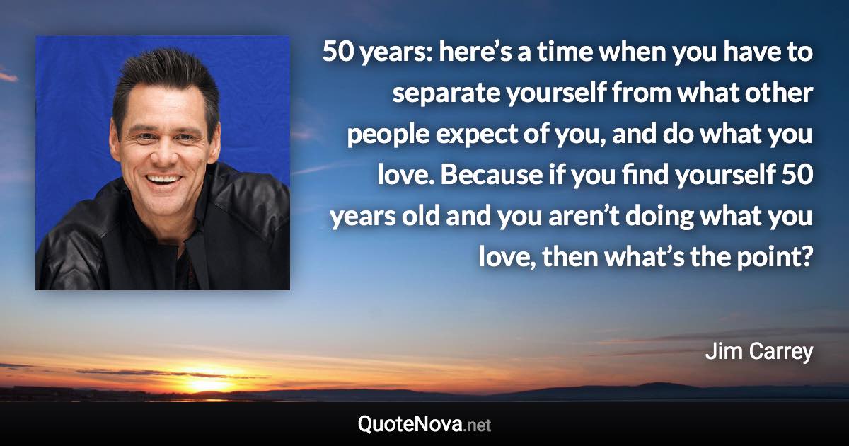 50 years: here’s a time when you have to separate yourself from what other people expect of you, and do what you love. Because if you find yourself 50 years old and you aren’t doing what you love, then what’s the point? - Jim Carrey quote