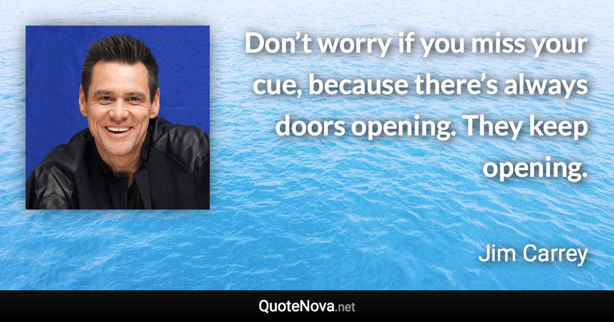 Don’t worry if you miss your cue, because there’s always doors opening. They keep opening. - Jim Carrey quote