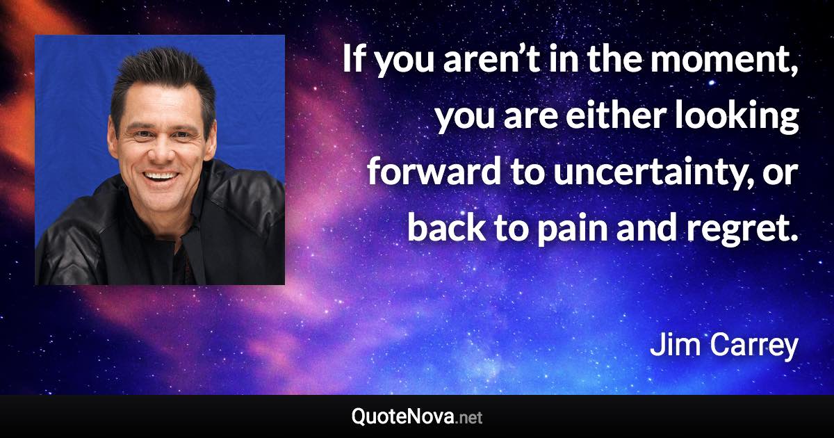 If you aren’t in the moment, you are either looking forward to uncertainty, or back to pain and regret. - Jim Carrey quote