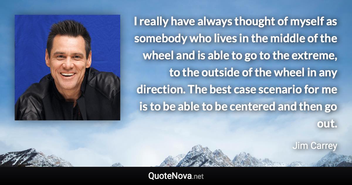 I really have always thought of myself as somebody who lives in the middle of the wheel and is able to go to the extreme, to the outside of the wheel in any direction. The best case scenario for me is to be able to be centered and then go out. - Jim Carrey quote