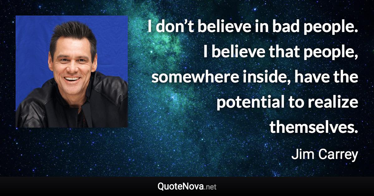 I don’t believe in bad people. I believe that people, somewhere inside, have the potential to realize themselves. - Jim Carrey quote
