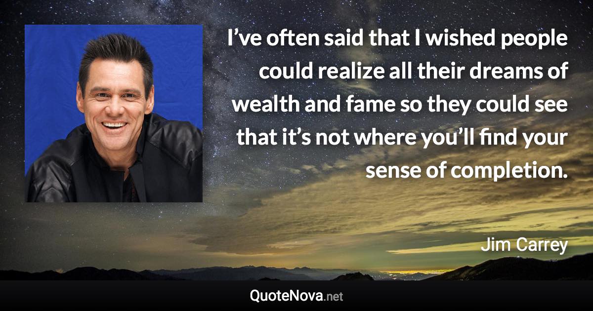 I’ve often said that I wished people could realize all their dreams of wealth and fame so they could see that it’s not where you’ll find your sense of completion. - Jim Carrey quote