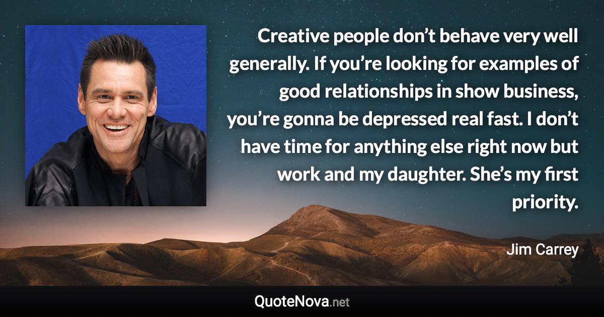 Creative people don’t behave very well generally. If you’re looking for examples of good relationships in show business, you’re gonna be depressed real fast. I don’t have time for anything else right now but work and my daughter. She’s my first priority. - Jim Carrey quote