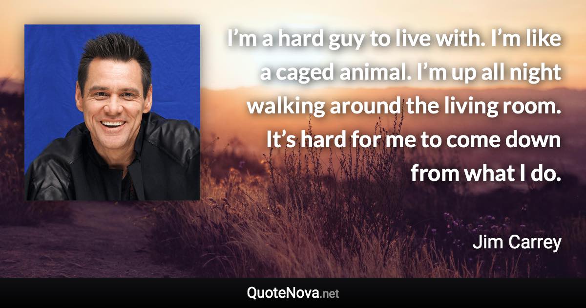 I’m a hard guy to live with. I’m like a caged animal. I’m up all night walking around the living room. It’s hard for me to come down from what I do. - Jim Carrey quote