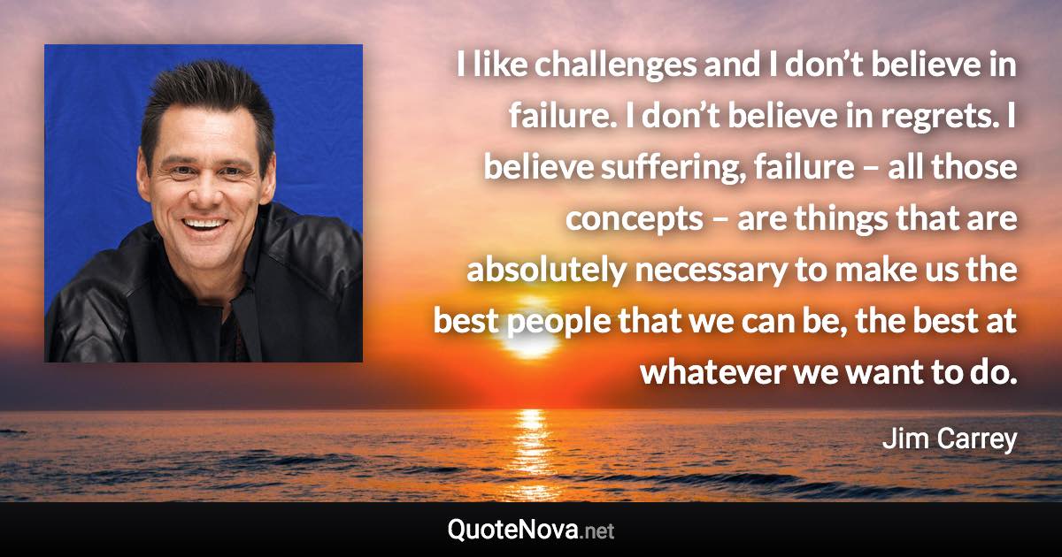 I like challenges and I don’t believe in failure. I don’t believe in regrets. I believe suffering, failure – all those concepts – are things that are absolutely necessary to make us the best people that we can be, the best at whatever we want to do. - Jim Carrey quote