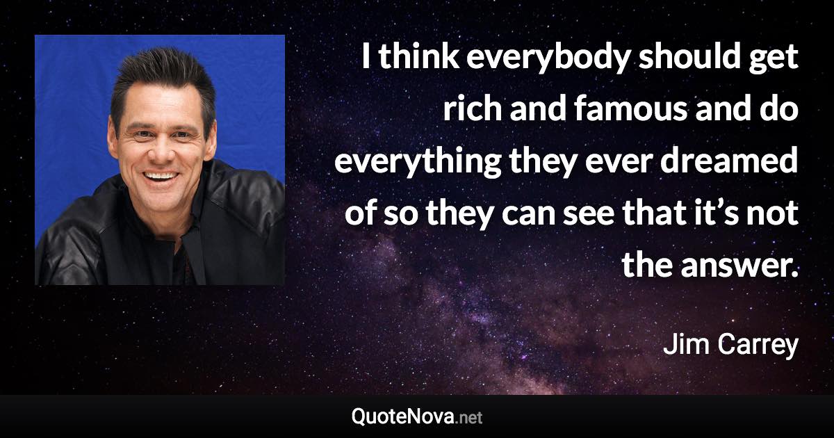 I think everybody should get rich and famous and do everything they ever dreamed of so they can see that it’s not the answer. - Jim Carrey quote