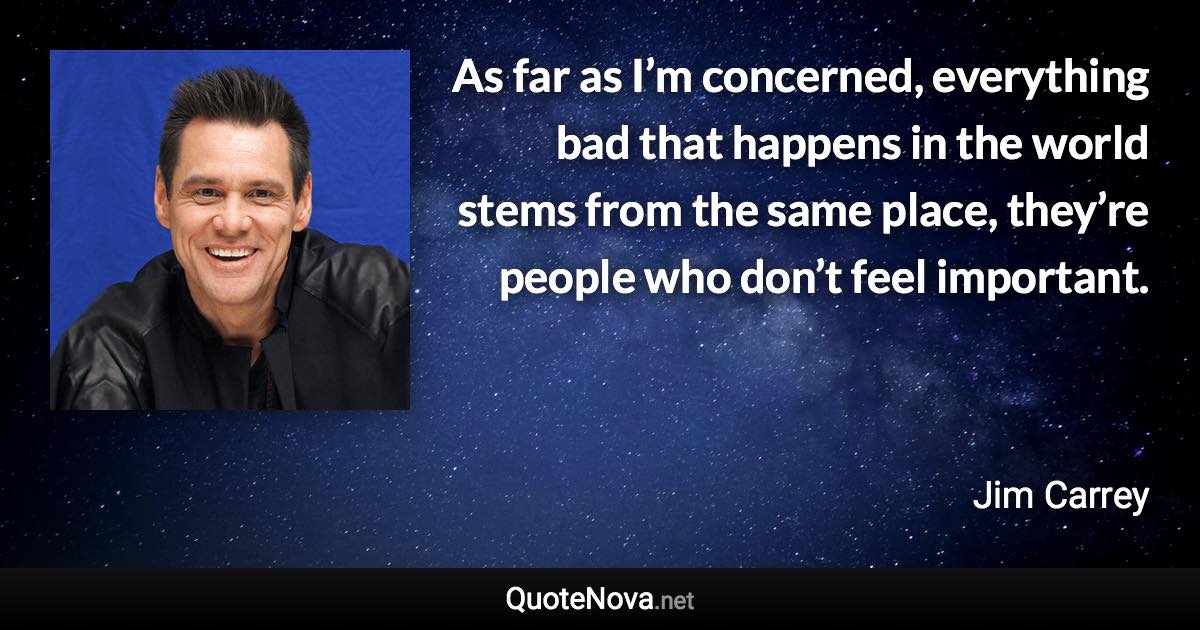 As far as I’m concerned, everything bad that happens in the world stems from the same place, they’re people who don’t feel important. - Jim Carrey quote