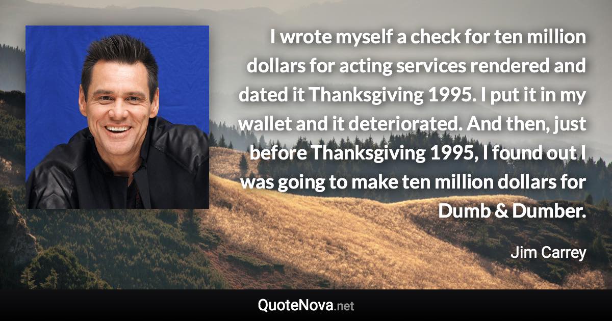 I wrote myself a check for ten million dollars for acting services rendered and dated it Thanksgiving 1995. I put it in my wallet and it deteriorated. And then, just before Thanksgiving 1995, I found out I was going to make ten million dollars for Dumb & Dumber. - Jim Carrey quote