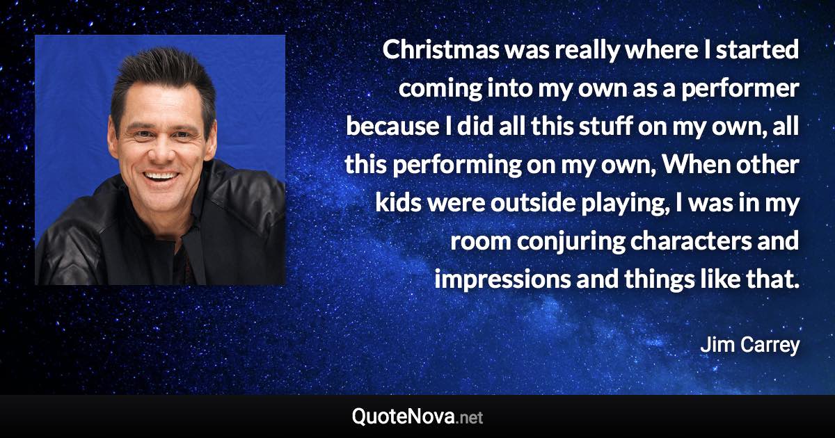 Christmas was really where I started coming into my own as a performer because I did all this stuff on my own, all this performing on my own, When other kids were outside playing, I was in my room conjuring characters and impressions and things like that. - Jim Carrey quote