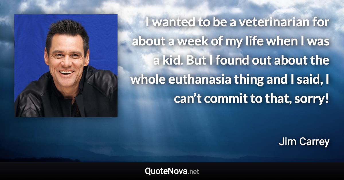 I wanted to be a veterinarian for about a week of my life when I was a kid. But I found out about the whole euthanasia thing and I said, I can’t commit to that, sorry! - Jim Carrey quote