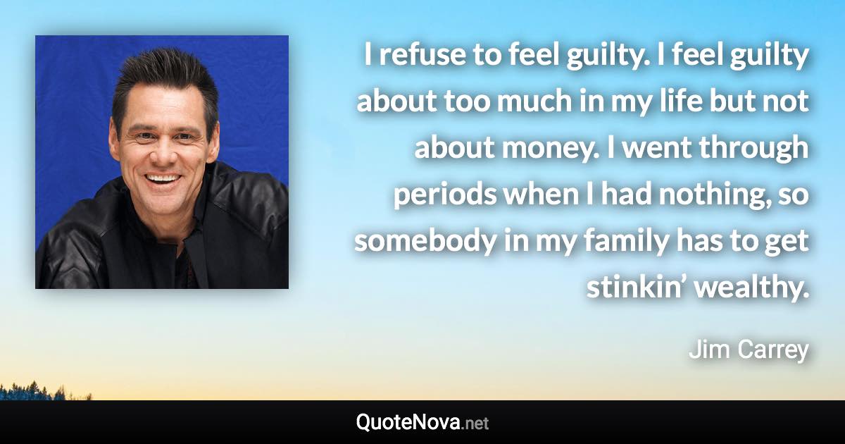 I refuse to feel guilty. I feel guilty about too much in my life but not about money. I went through periods when I had nothing, so somebody in my family has to get stinkin’ wealthy. - Jim Carrey quote