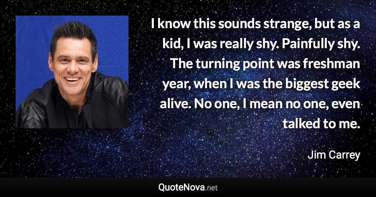 I know this sounds strange, but as a kid, I was really shy. Painfully shy. The turning point was freshman year, when I was the biggest geek alive. No one, I mean no one, even talked to me. - Jim Carrey quote