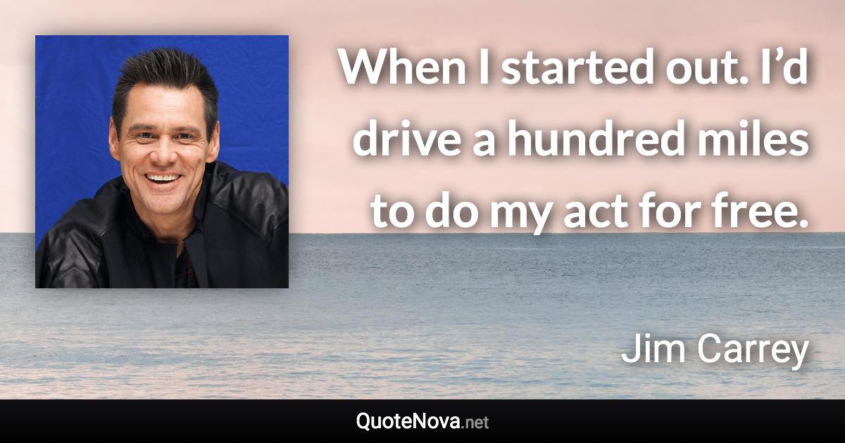 When I started out. I’d drive a hundred miles to do my act for free. - Jim Carrey quote