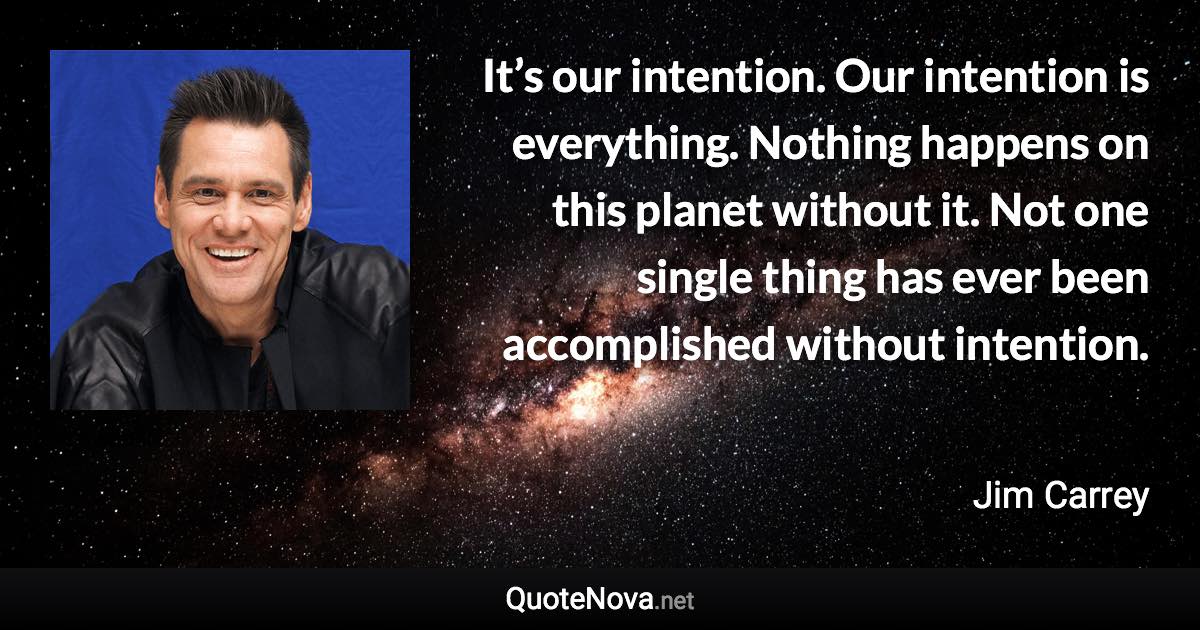 It’s our intention. Our intention is everything. Nothing happens on this planet without it. Not one single thing has ever been accomplished without intention. - Jim Carrey quote