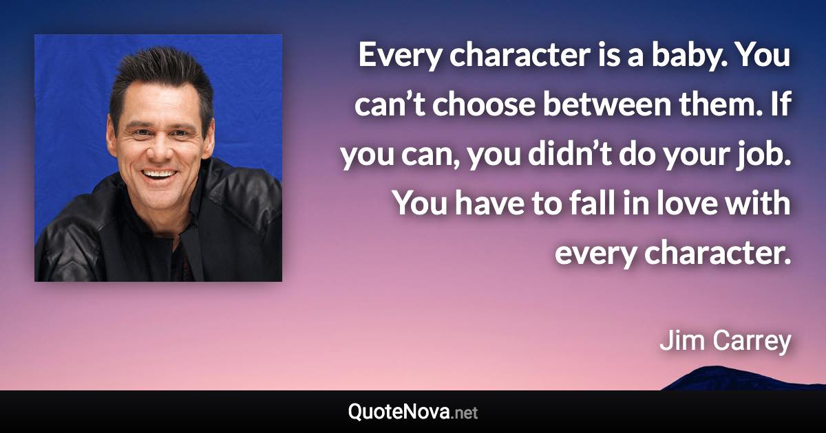 Every character is a baby. You can’t choose between them. If you can, you didn’t do your job. You have to fall in love with every character. - Jim Carrey quote