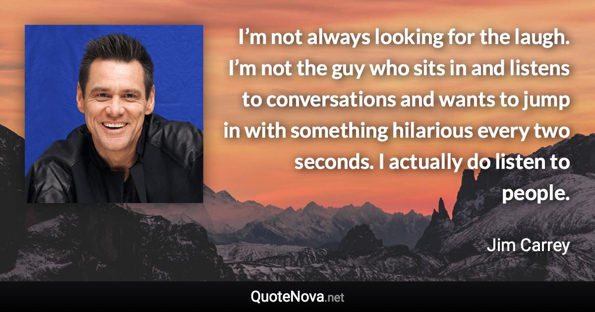 I’m not always looking for the laugh. I’m not the guy who sits in and listens to conversations and wants to jump in with something hilarious every two seconds. I actually do listen to people. - Jim Carrey quote