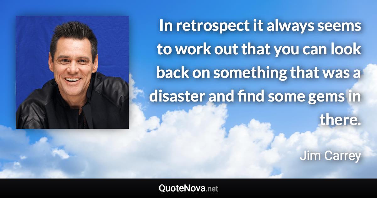 In retrospect it always seems to work out that you can look back on something that was a disaster and find some gems in there. - Jim Carrey quote