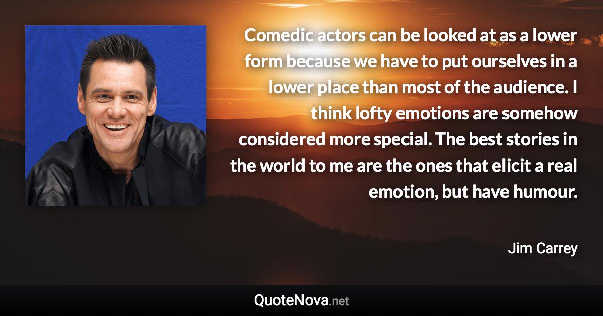 Comedic actors can be looked at as a lower form because we have to put ourselves in a lower place than most of the audience. I think lofty emotions are somehow considered more special. The best stories in the world to me are the ones that elicit a real emotion, but have humour. - Jim Carrey quote