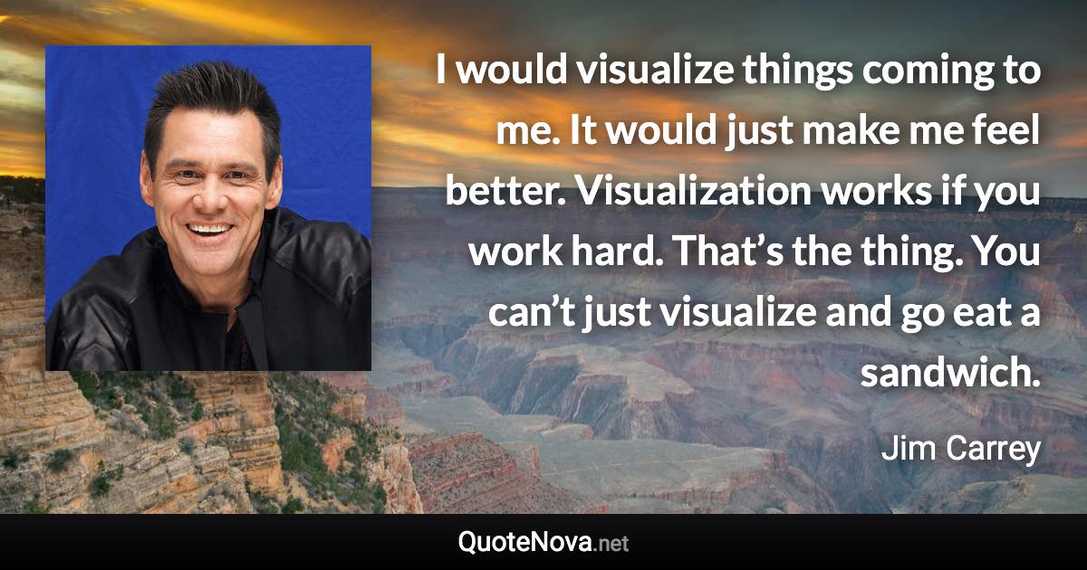I would visualize things coming to me. It would just make me feel better. Visualization works if you work hard. That’s the thing. You can’t just visualize and go eat a sandwich. - Jim Carrey quote