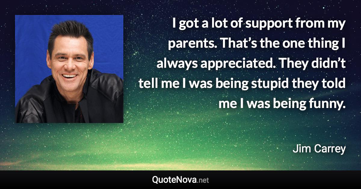 I got a lot of support from my parents. That’s the one thing I always appreciated. They didn’t tell me I was being stupid they told me I was being funny. - Jim Carrey quote