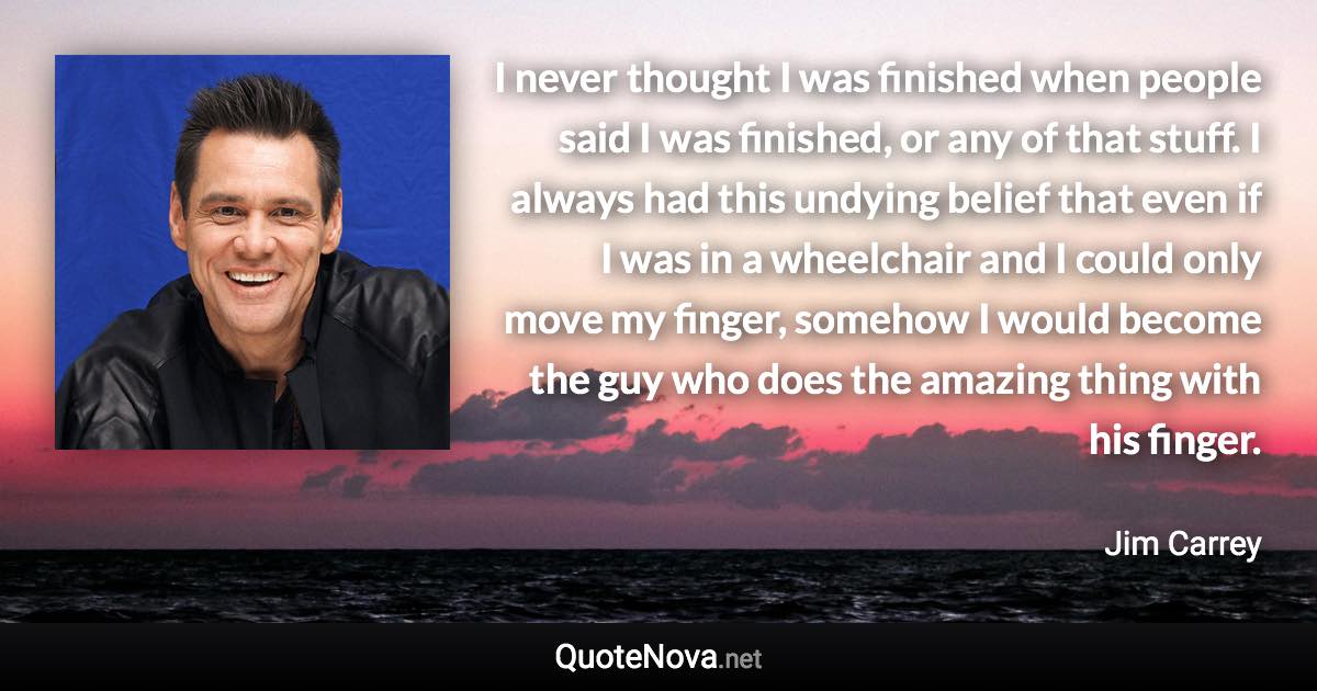 I never thought I was finished when people said I was finished, or any of that stuff. I always had this undying belief that even if I was in a wheelchair and I could only move my finger, somehow I would become the guy who does the amazing thing with his finger. - Jim Carrey quote