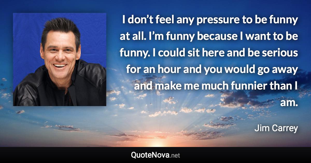 I don’t feel any pressure to be funny at all. I’m funny because I want to be funny. I could sit here and be serious for an hour and you would go away and make me much funnier than I am. - Jim Carrey quote