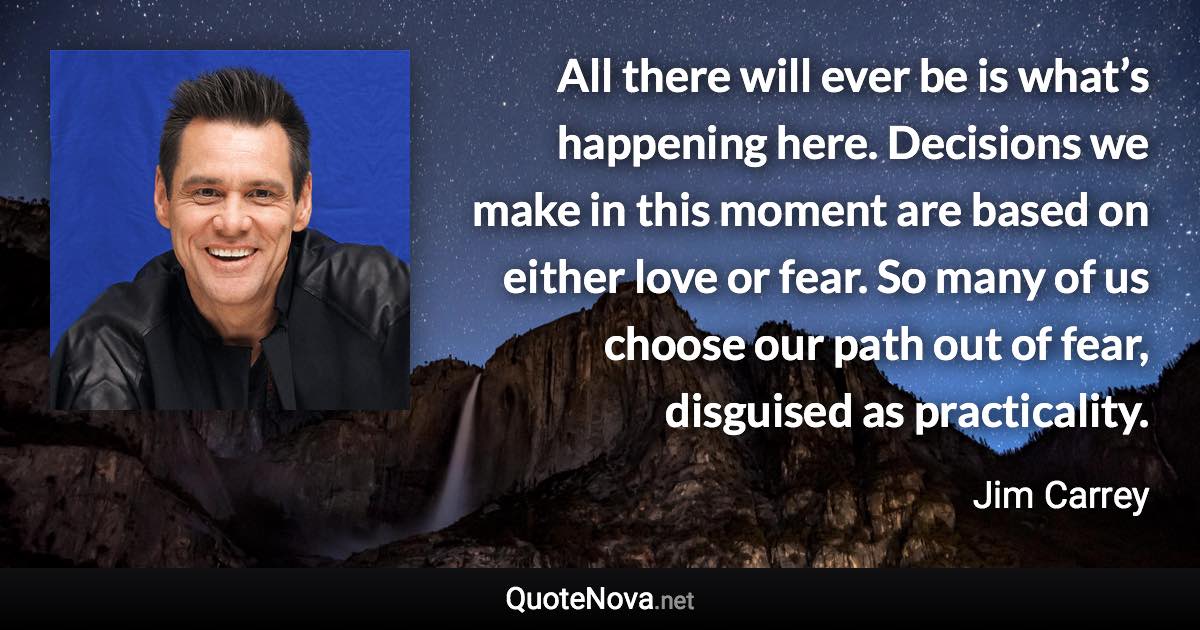 All there will ever be is what’s happening here. Decisions we make in this moment are based on either love or fear. So many of us choose our path out of fear, disguised as practicality. - Jim Carrey quote