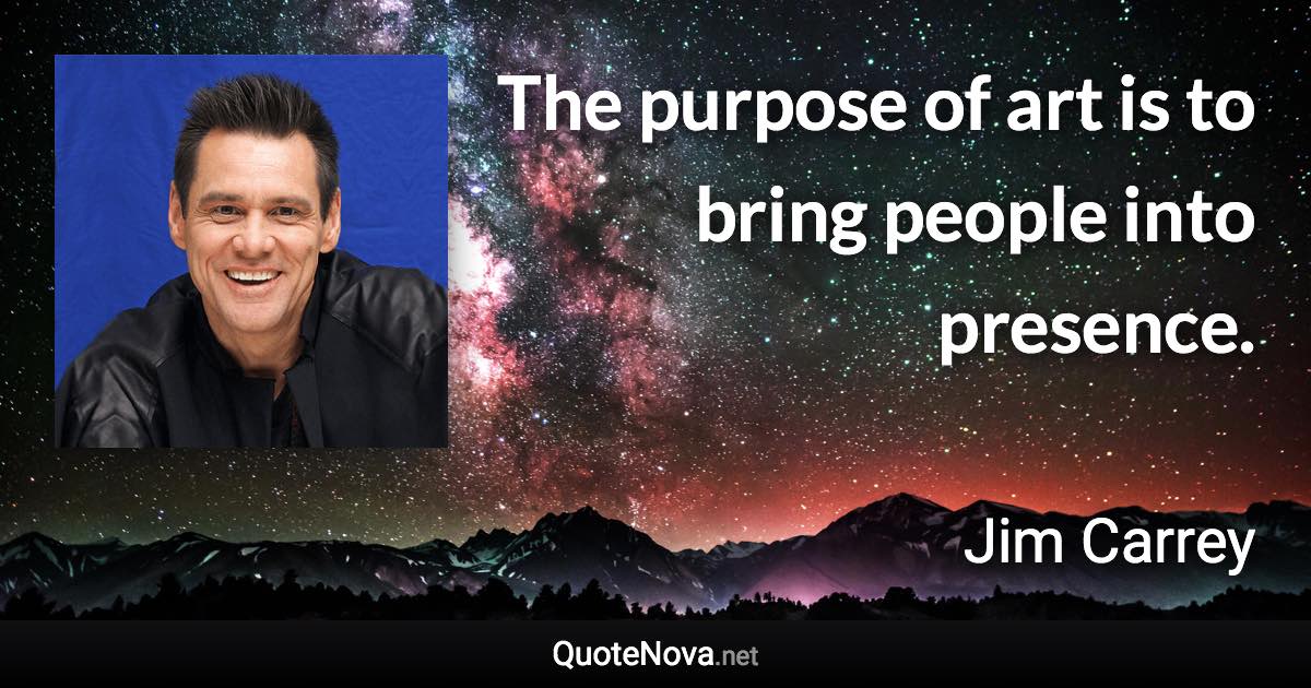 The purpose of art is to bring people into presence. - Jim Carrey quote