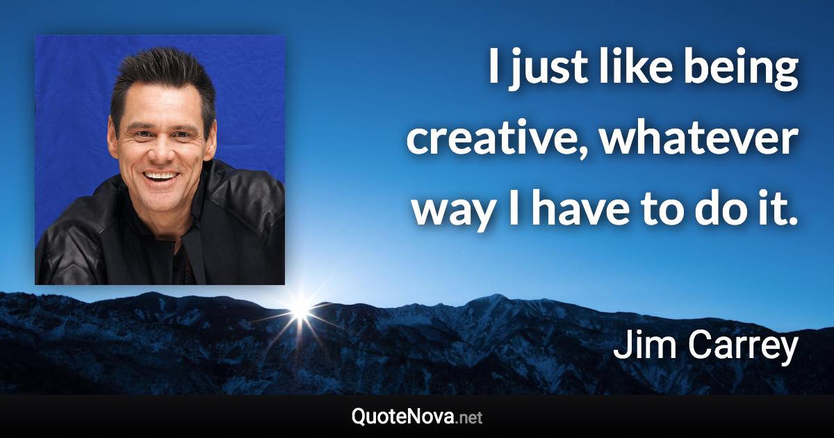 I just like being creative, whatever way I have to do it. - Jim Carrey quote