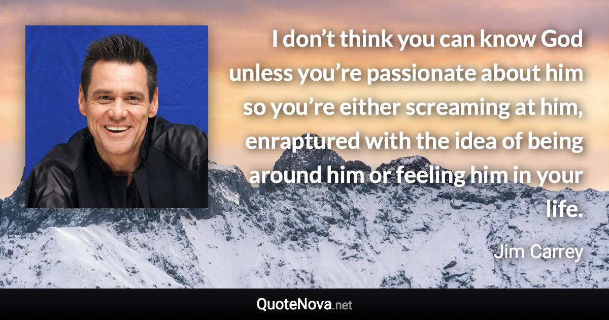 I don’t think you can know God unless you’re passionate about him so you’re either screaming at him, enraptured with the idea of being around him or feeling him in your life. - Jim Carrey quote