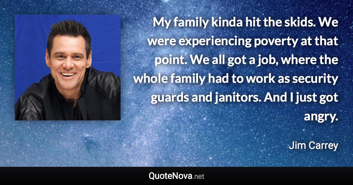 My family kinda hit the skids. We were experiencing poverty at that point. We all got a job, where the whole family had to work as security guards and janitors. And I just got angry. - Jim Carrey quote