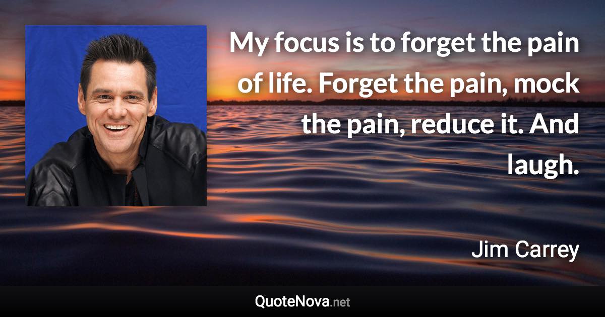 My focus is to forget the pain of life. Forget the pain, mock the pain, reduce it. And laugh. - Jim Carrey quote