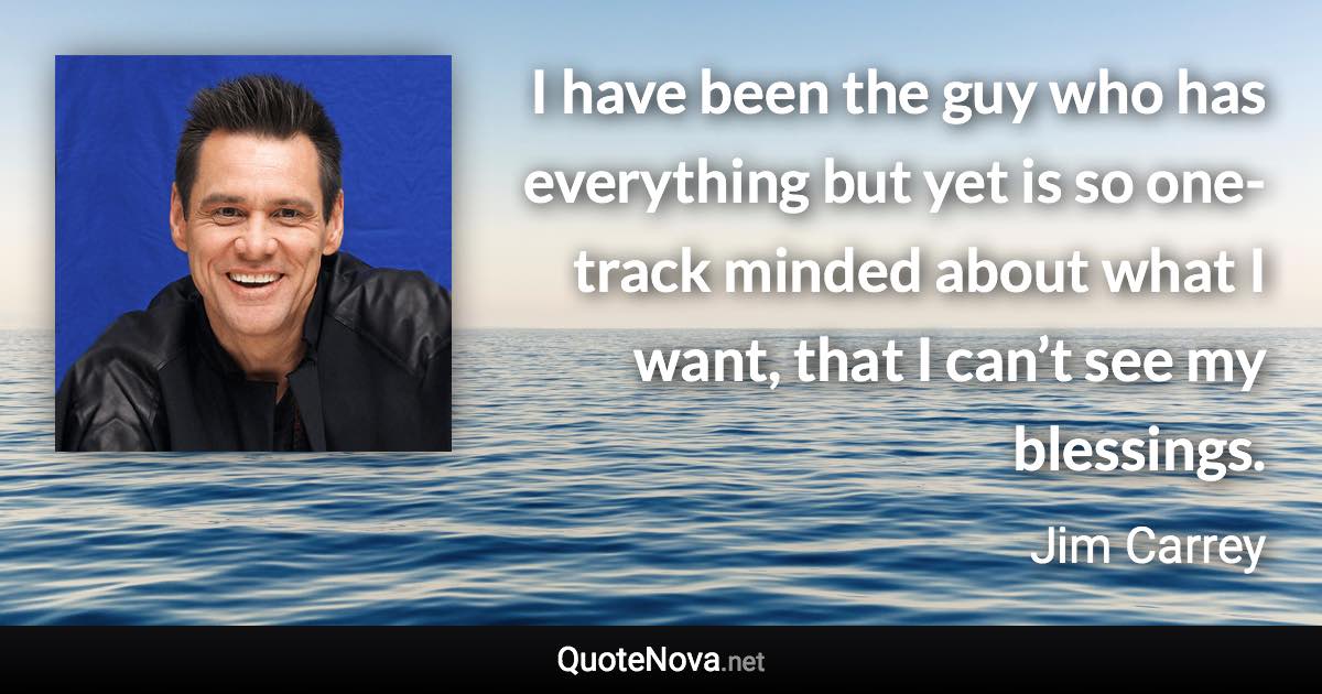 I have been the guy who has everything but yet is so one-track minded about what I want, that I can’t see my blessings. - Jim Carrey quote