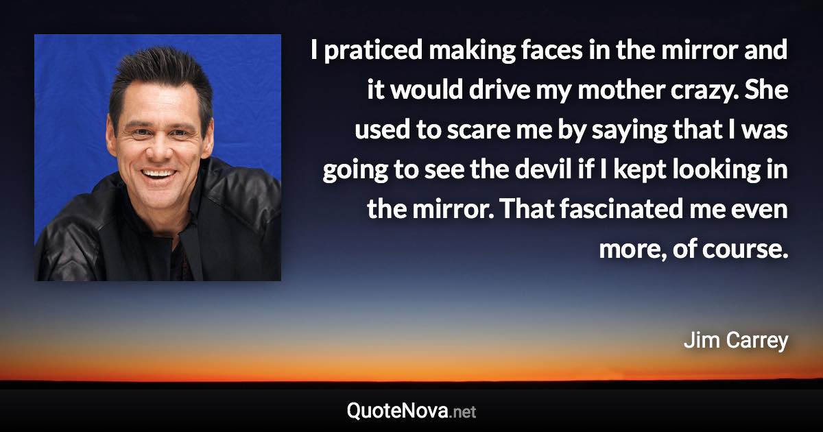 I praticed making faces in the mirror and it would drive my mother crazy. She used to scare me by saying that I was going to see the devil if I kept looking in the mirror. That fascinated me even more, of course. - Jim Carrey quote