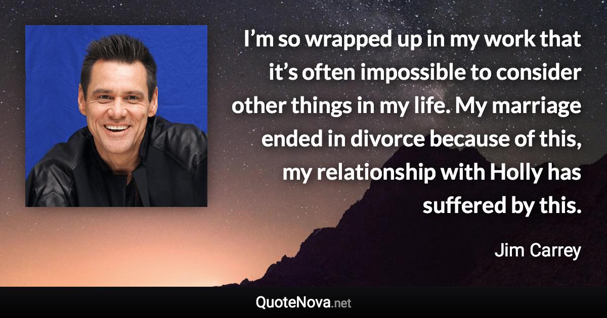 I’m so wrapped up in my work that it’s often impossible to consider other things in my life. My marriage ended in divorce because of this, my relationship with Holly has suffered by this. - Jim Carrey quote