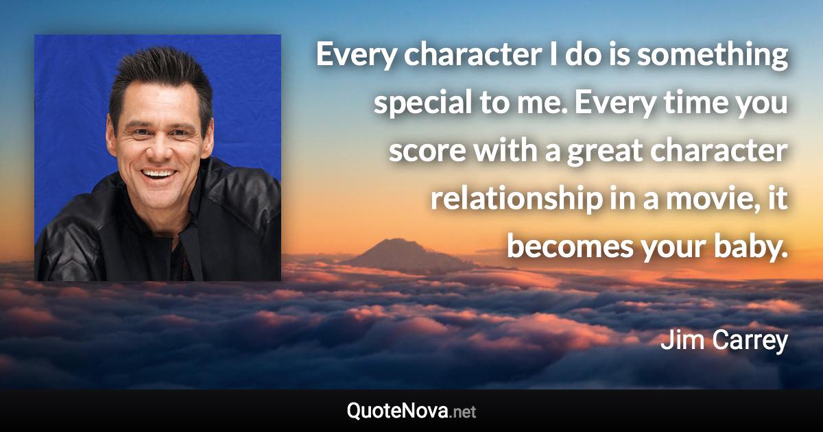 Every character I do is something special to me. Every time you score with a great character relationship in a movie, it becomes your baby. - Jim Carrey quote