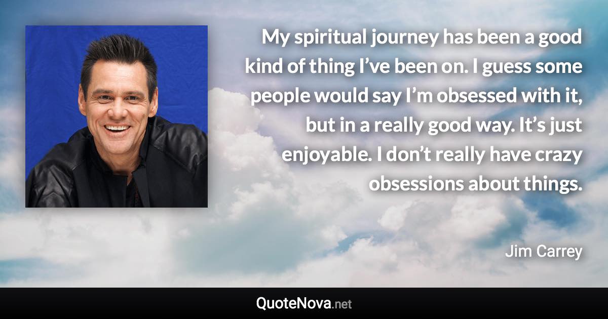 My spiritual journey has been a good kind of thing I’ve been on. I guess some people would say I’m obsessed with it, but in a really good way. It’s just enjoyable. I don’t really have crazy obsessions about things. - Jim Carrey quote