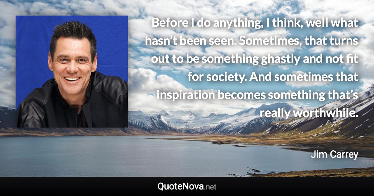 Before I do anything, I think, well what hasn’t been seen. Sometimes, that turns out to be something ghastly and not fit for society. And sometimes that inspiration becomes something that’s really worthwhile. - Jim Carrey quote