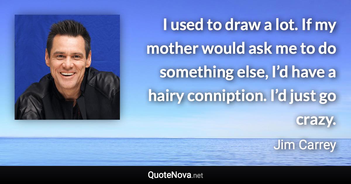 I used to draw a lot. If my mother would ask me to do something else, I’d have a hairy conniption. I’d just go crazy. - Jim Carrey quote