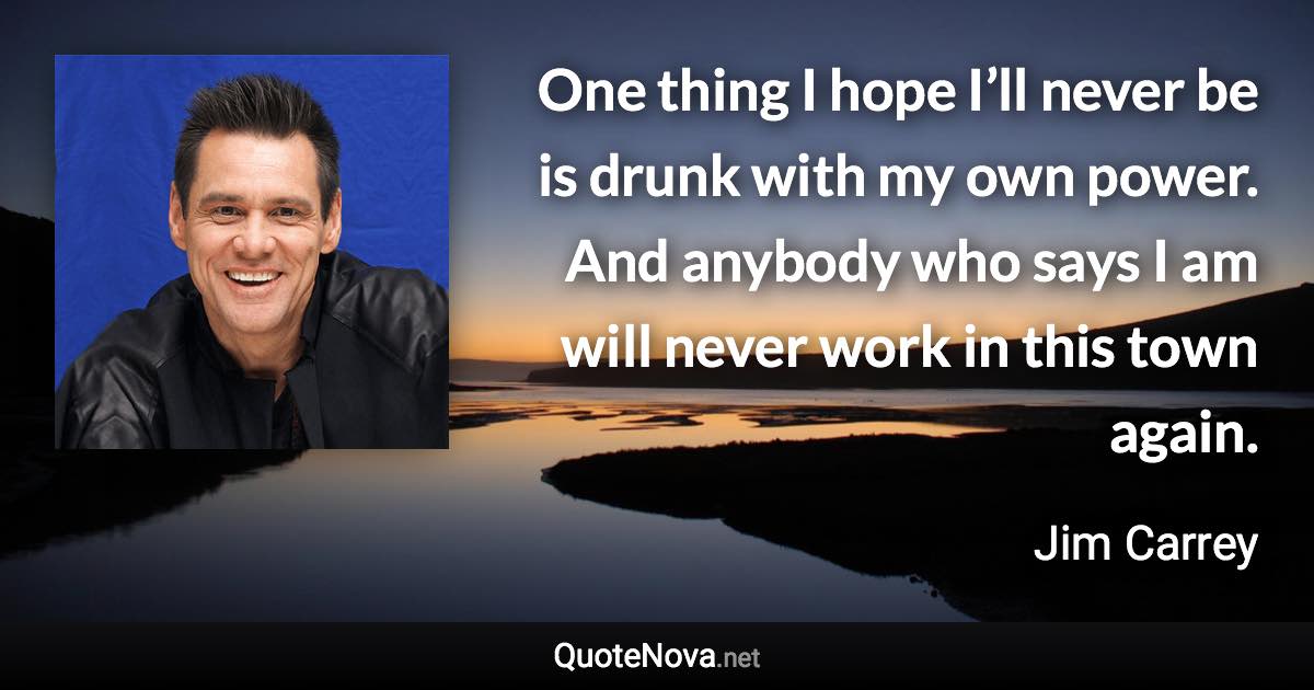 One thing I hope I’ll never be is drunk with my own power. And anybody who says I am will never work in this town again. - Jim Carrey quote