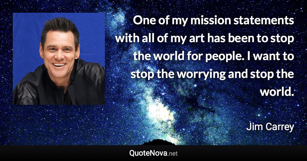 One of my mission statements with all of my art has been to stop the world for people. I want to stop the worrying and stop the world. - Jim Carrey quote