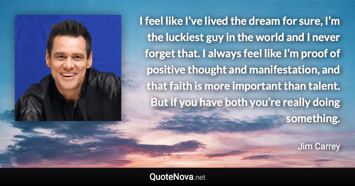 I feel like I’ve lived the dream for sure, I’m the luckiest guy in the world and I never forget that. I always feel like I’m proof of positive thought and manifestation, and that faith is more important than talent. But if you have both you’re really doing something. - Jim Carrey quote