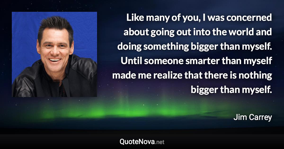 Like many of you, I was concerned about going out into the world and doing something bigger than myself. Until someone smarter than myself made me realize that there is nothing bigger than myself. - Jim Carrey quote