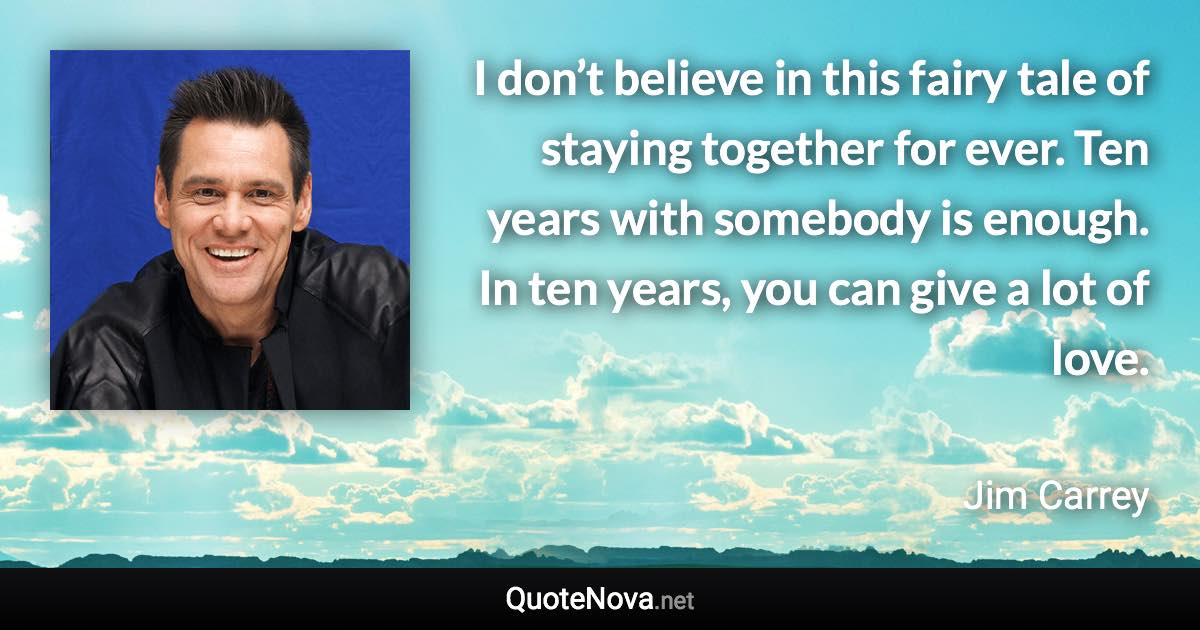 I don’t believe in this fairy tale of staying together for ever. Ten years with somebody is enough. In ten years, you can give a lot of love. - Jim Carrey quote