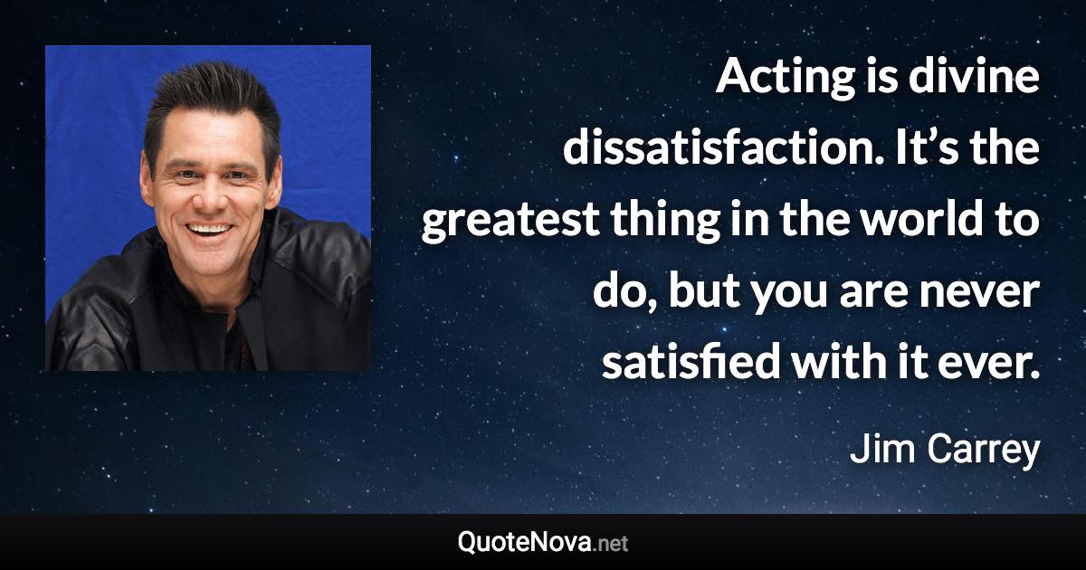 Acting is divine dissatisfaction. It’s the greatest thing in the world to do, but you are never satisfied with it ever. - Jim Carrey quote