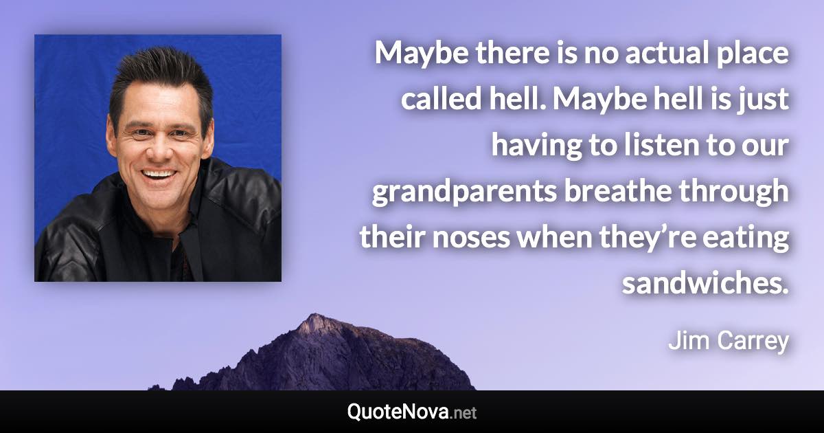 Maybe there is no actual place called hell. Maybe hell is just having to listen to our grandparents breathe through their noses when they’re eating sandwiches. - Jim Carrey quote